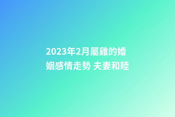 2023年2月屬雞的婚姻感情走勢 夫妻和睦